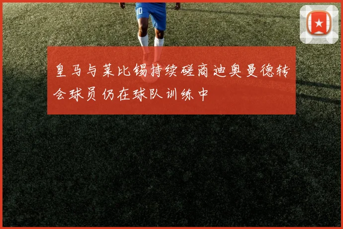 皇马与莱比锡持续磋商迪奥曼德转会球员仍在球队训练中