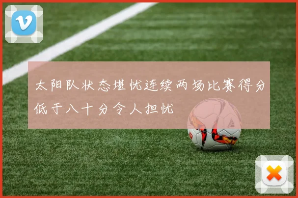 太阳队状态堪忧连续两场比赛得分低于八十分令人担忧